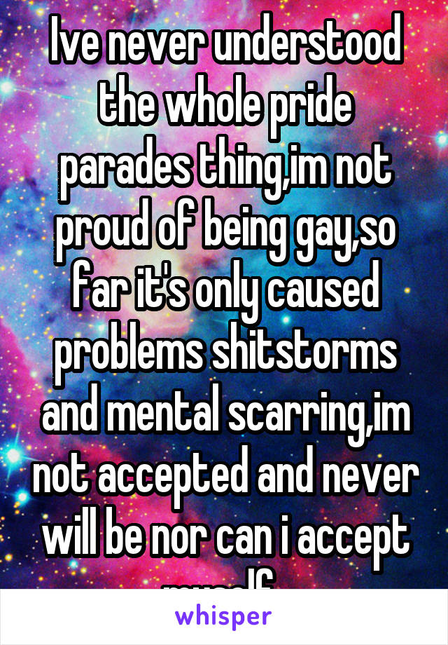 Ive never understood the whole pride parades thing,im not proud of being gay,so far it's only caused problems shitstorms and mental scarring,im not accepted and never will be nor can i accept myself..