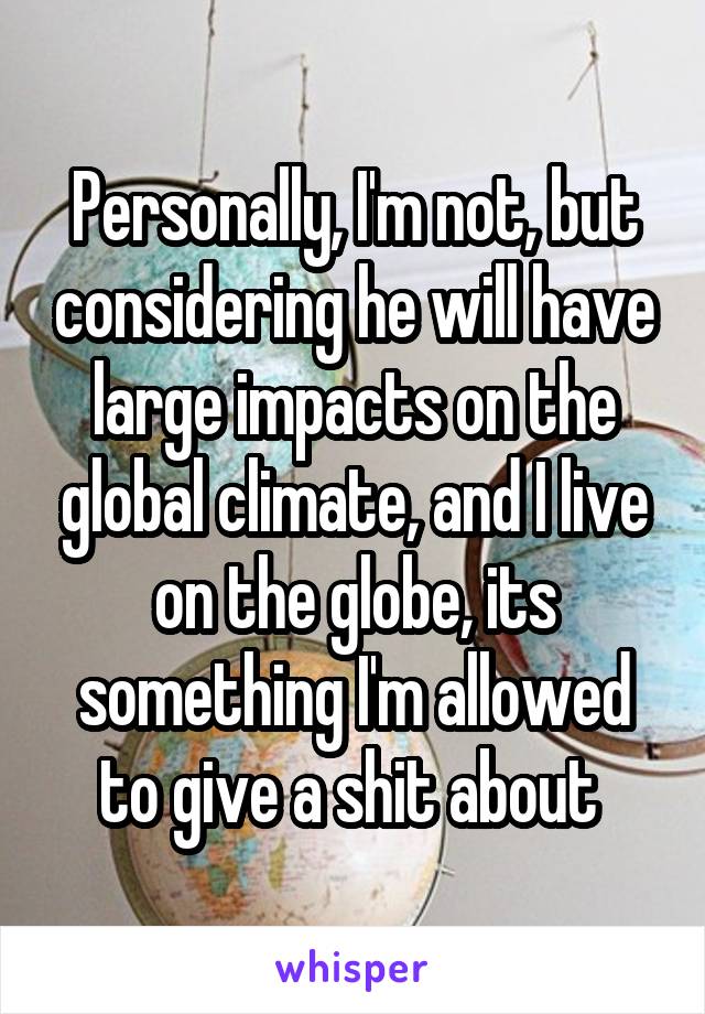 Personally, I'm not, but considering he will have large impacts on the global climate, and I live on the globe, its something I'm allowed to give a shit about 