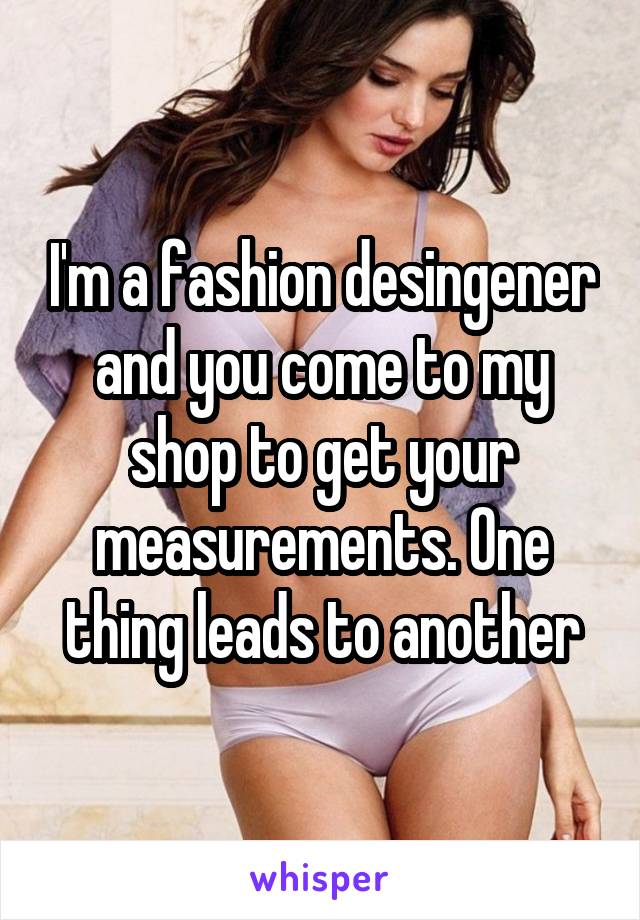 I'm a fashion desingener and you come to my shop to get your measurements. One thing leads to another