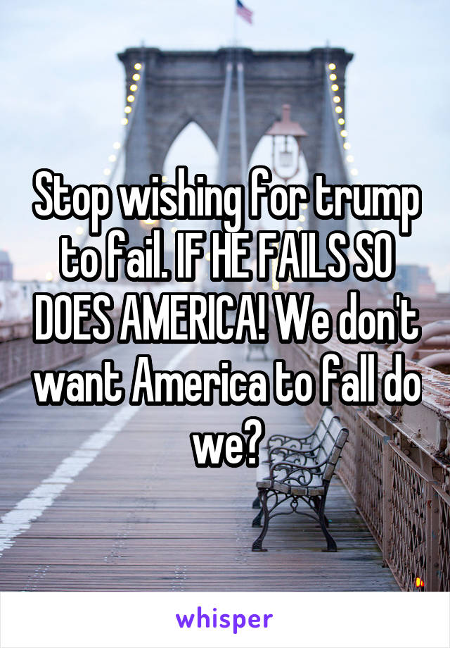 Stop wishing for trump to fail. IF HE FAILS SO DOES AMERICA! We don't want America to fall do we?