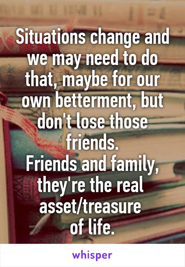 Situations change and we may need to do that, maybe for our own betterment, but don't lose those friends.
Friends and family, they're the real 
asset/treasure 
of life.