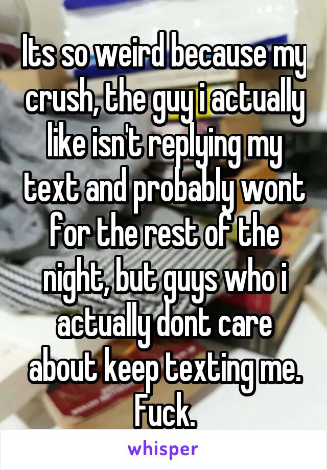 Its so weird because my crush, the guy i actually like isn't replying my text and probably wont for the rest of the night, but guys who i actually dont care about keep texting me. Fuck.