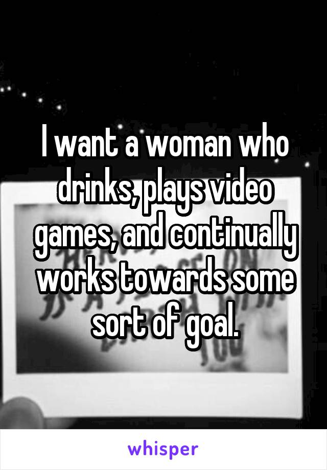 I want a woman who drinks, plays video games, and continually works towards some sort of goal.