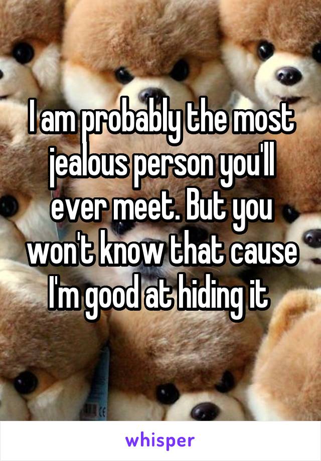 I am probably the most jealous person you'll ever meet. But you won't know that cause I'm good at hiding it 
