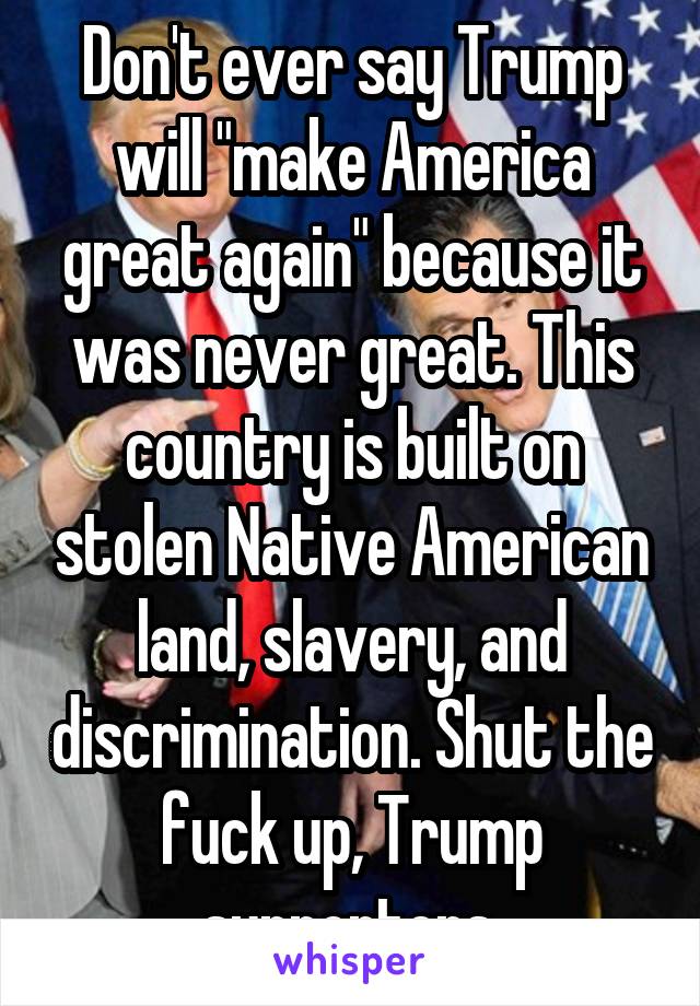 Don't ever say Trump will "make America great again" because it was never great. This country is built on stolen Native American land, slavery, and discrimination. Shut the fuck up, Trump supporters.