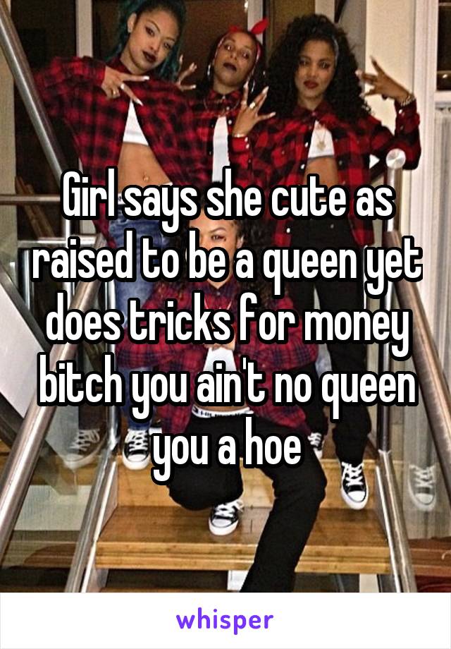 Girl says she cute as raised to be a queen yet does tricks for money bitch you ain't no queen you a hoe