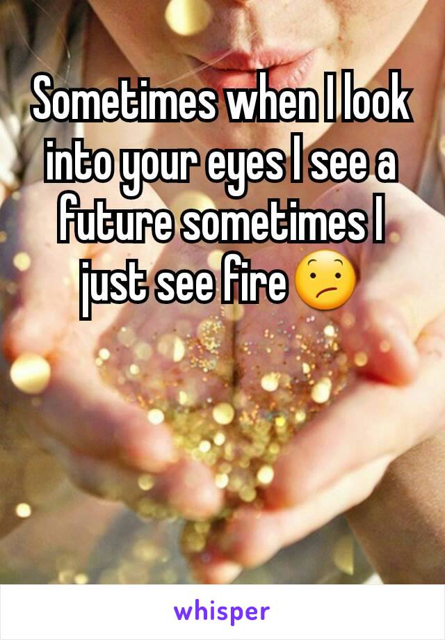 Sometimes when I look into your eyes I see a future sometimes I just see fire😕