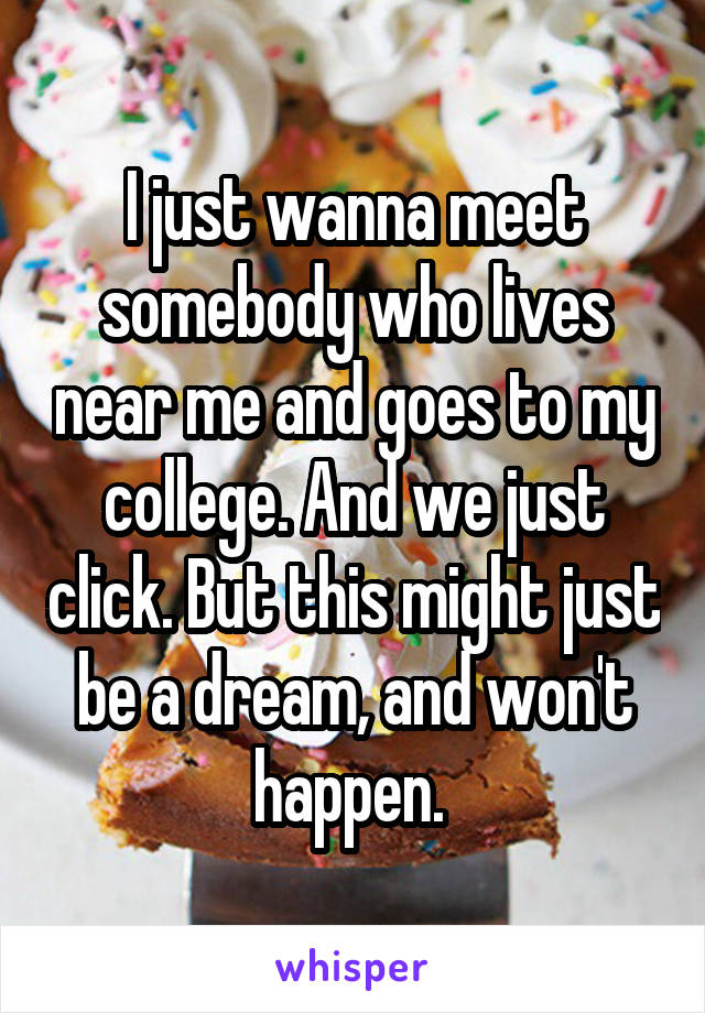 I just wanna meet somebody who lives near me and goes to my college. And we just click. But this might just be a dream, and won't happen. 