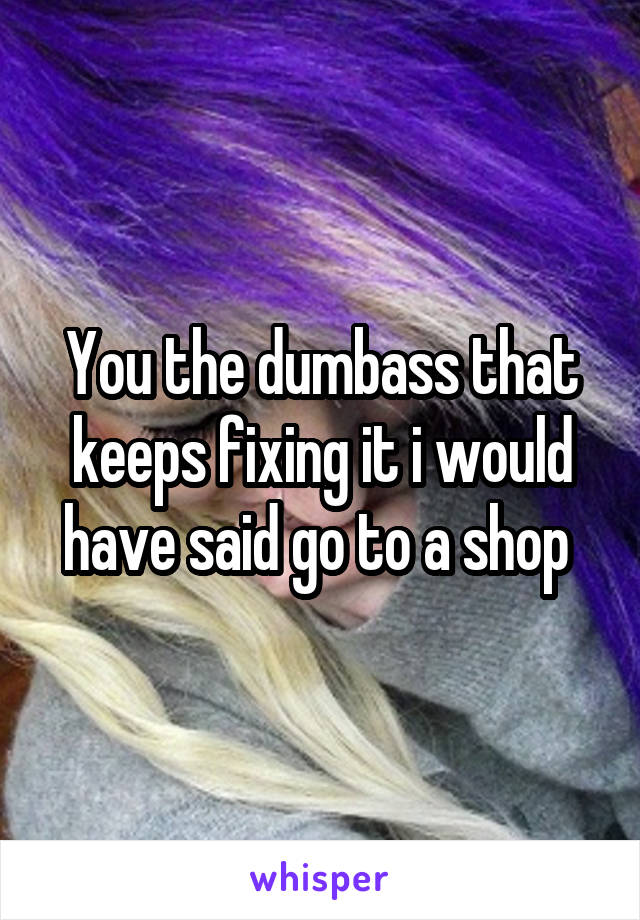 You the dumbass that keeps fixing it i would have said go to a shop 