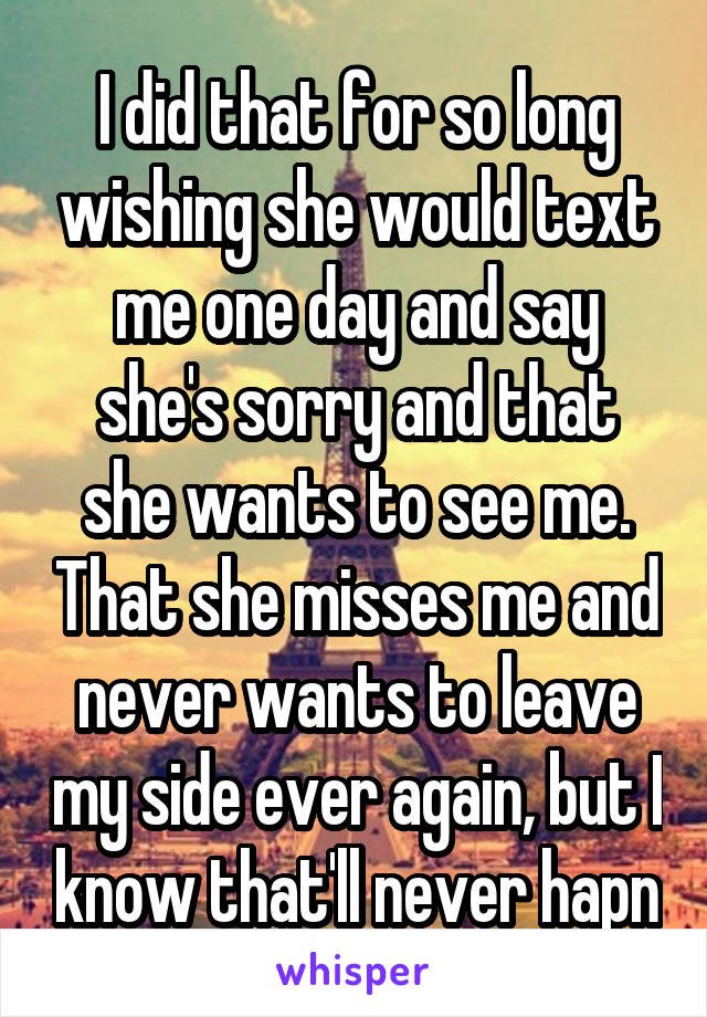 I did that for so long wishing she would text me one day and say she's sorry and that she wants to see me. That she misses me and never wants to leave my side ever again, but I know that'll never hapn