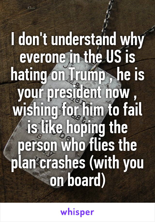 I don't understand why everone in the US is hating on Trump , he is your president now , wishing for him to fail is like hoping the person who flies the plan crashes (with you on board)