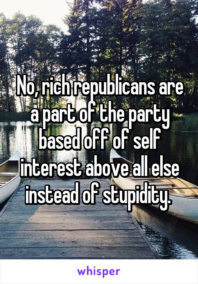 No, rich republicans are a part of the party based off of self interest above all else instead of stupidity. 