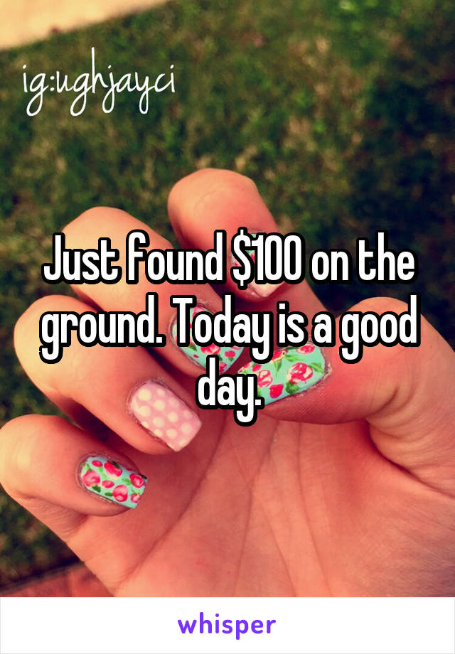 Just found $100 on the ground. Today is a good day.