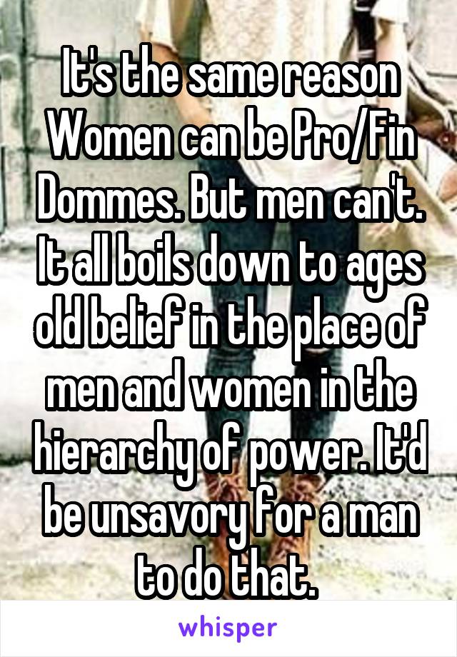 It's the same reason Women can be Pro/Fin Dommes. But men can't. It all boils down to ages old belief in the place of men and women in the hierarchy of power. It'd be unsavory for a man to do that. 