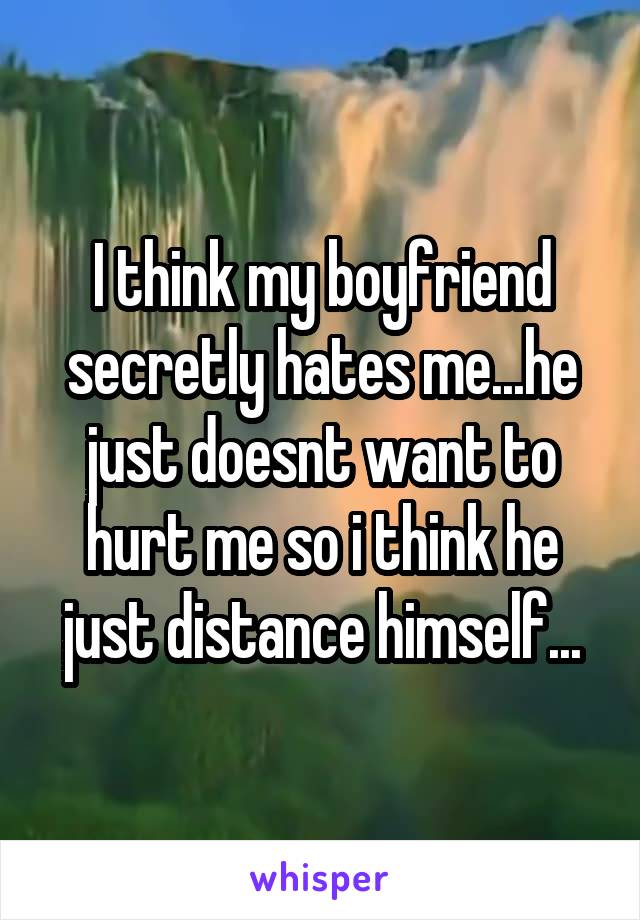 I think my boyfriend secretly hates me...he just doesnt want to hurt me so i think he just distance himself...