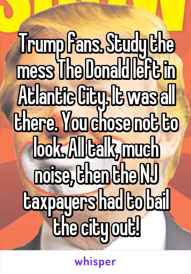 Trump fans. Study the mess The Donald left in Atlantic City. It was all there. You chose not to look. All talk, much noise, then the NJ taxpayers had to bail the city out!