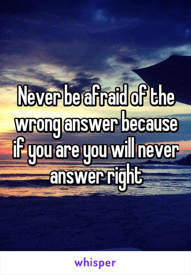 Never be afraid of the wrong answer because if you are you will never answer right