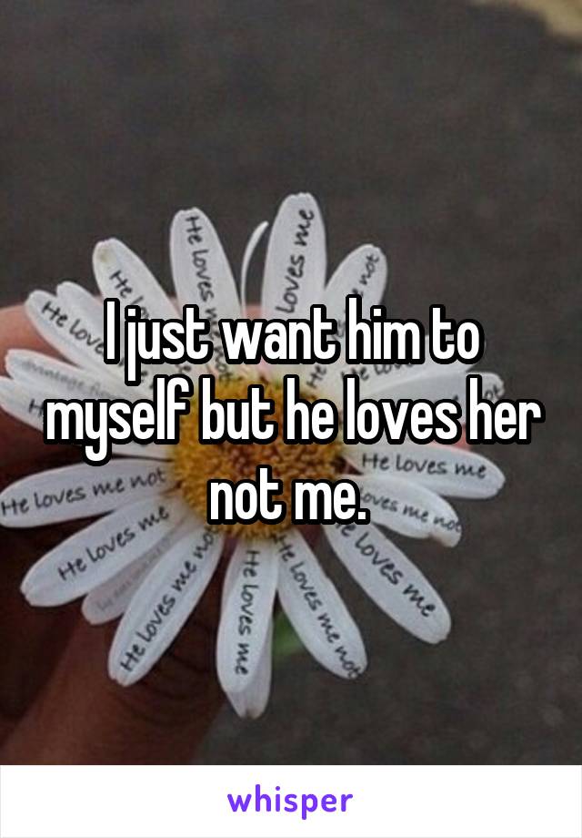 I just want him to myself but he loves her not me. 