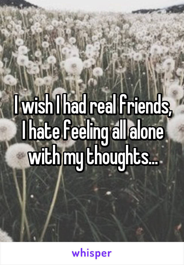 I wish I had real friends, I hate feeling all alone with my thoughts...