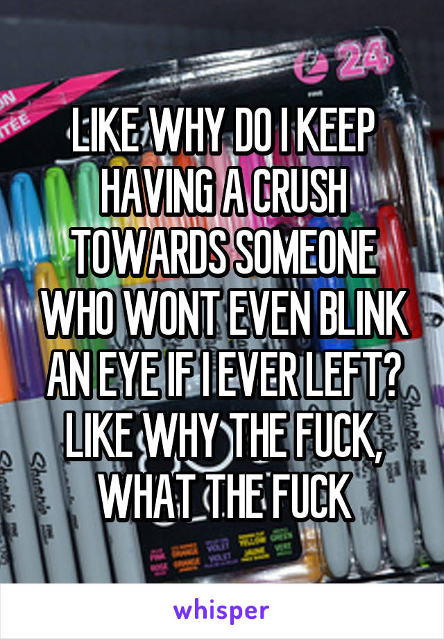 LIKE WHY DO I KEEP HAVING A CRUSH TOWARDS SOMEONE WHO WONT EVEN BLINK AN EYE IF I EVER LEFT? LIKE WHY THE FUCK, WHAT THE FUCK