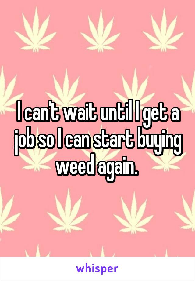 I can't wait until I get a job so I can start buying weed again. 