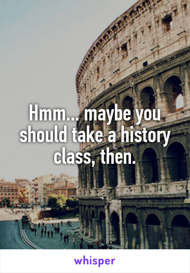 Hmm... maybe you should take a history class, then.