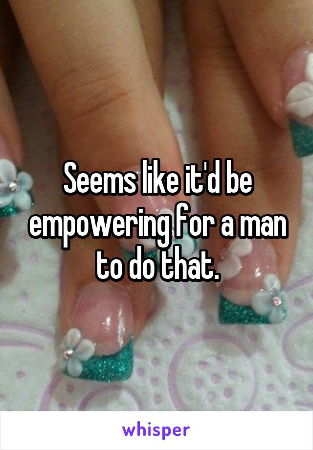 Seems like it'd be empowering for a man to do that.