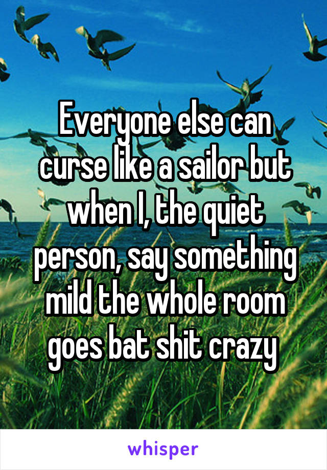 Everyone else can curse like a sailor but when I, the quiet person, say something mild the whole room goes bat shit crazy 