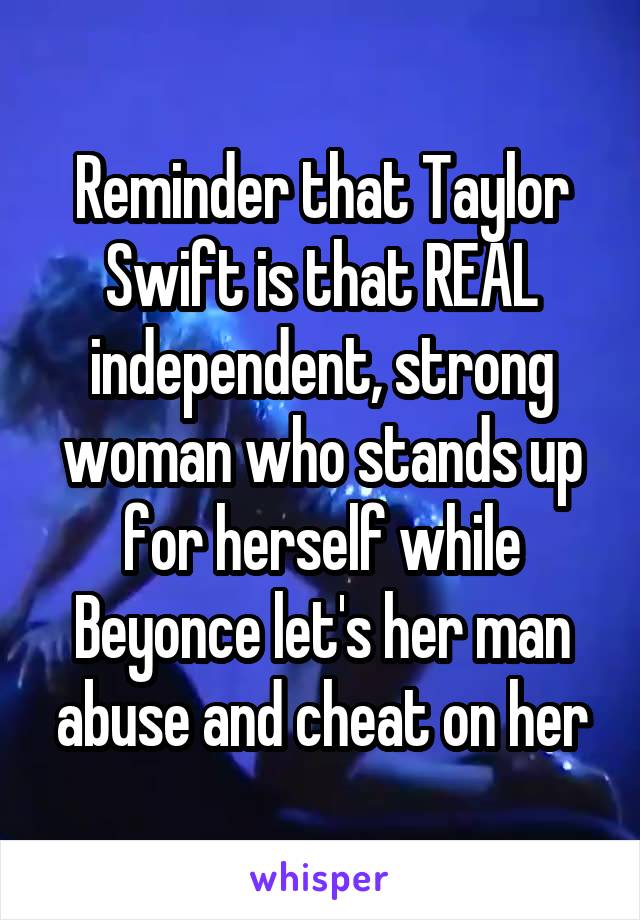 Reminder that Taylor Swift is that REAL independent, strong woman who stands up for herself while Beyonce let's her man abuse and cheat on her