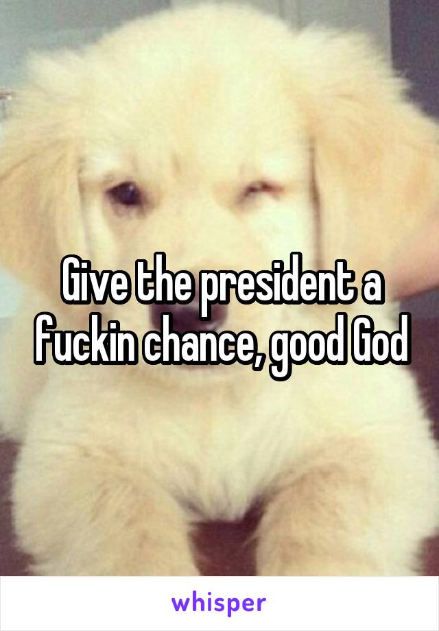 Give the president a fuckin chance, good God