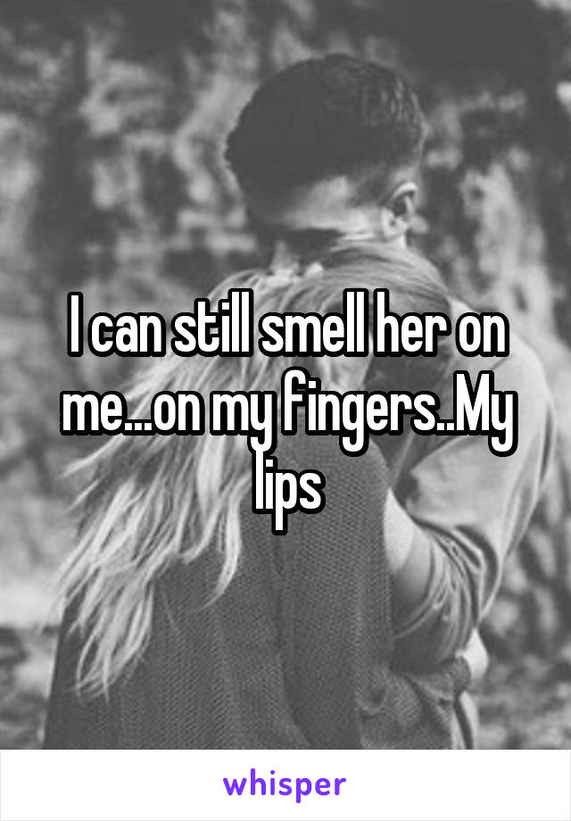 I can still smell her on me...on my fingers..My lips