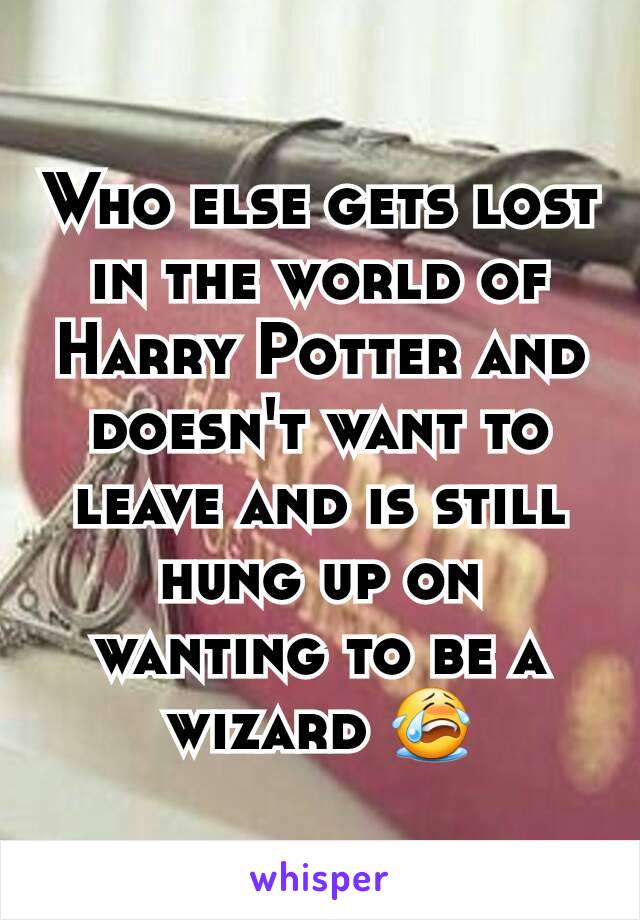 Who else gets lost in the world of Harry Potter and doesn't want to leave and is still hung up on wanting to be a wizard 😭