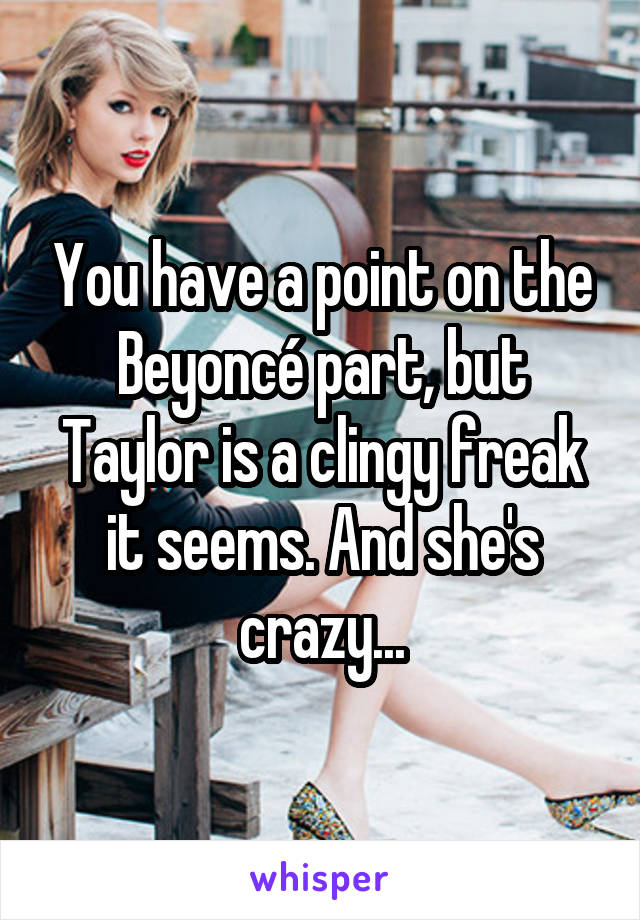 You have a point on the Beyoncé part, but Taylor is a clingy freak it seems. And she's crazy...