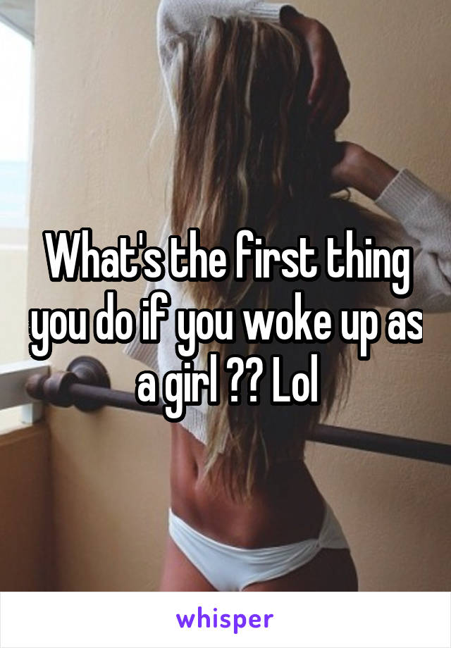 What's the first thing you do if you woke up as a girl ?? Lol