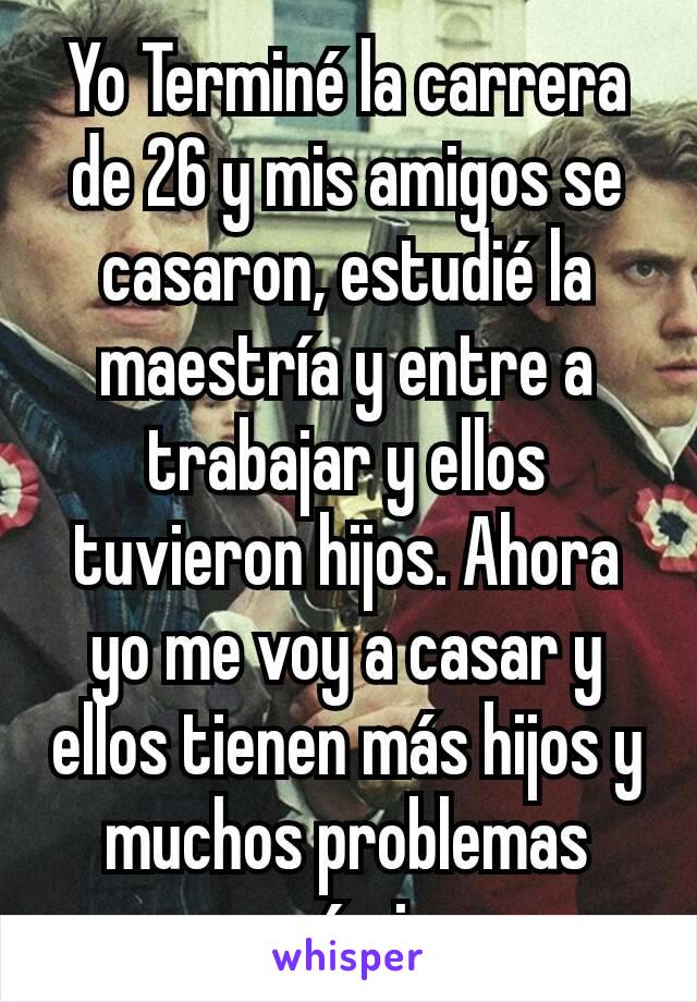 Yo Terminé la carrera de 26 y mis amigos se casaron, estudié la maestría y entre a trabajar y ellos tuvieron hijos. Ahora yo me voy a casar y ellos tienen más hijos y muchos problemas económicos