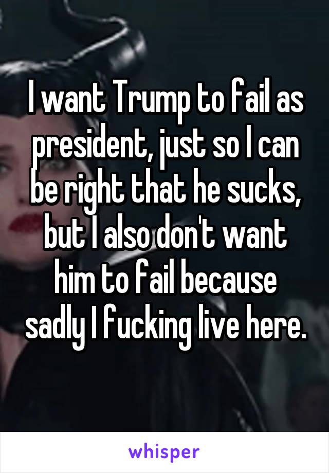 I want Trump to fail as president, just so I can be right that he sucks, but I also don't want him to fail because sadly I fucking live here. 