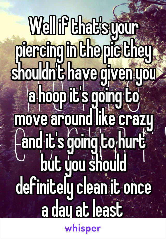 Well if that's your piercing in the pic they shouldn't have given you a hoop it's going to move around like crazy and it's going to hurt but you should definitely clean it once a day at least 