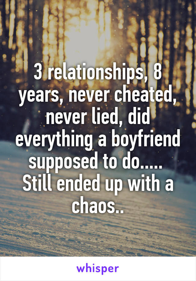 3 relationships, 8 years, never cheated, never lied, did everything a boyfriend supposed to do..... 
Still ended up with a chaos..