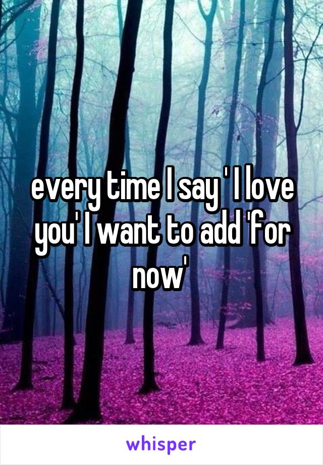 every time I say ' I love you' I want to add 'for now' 