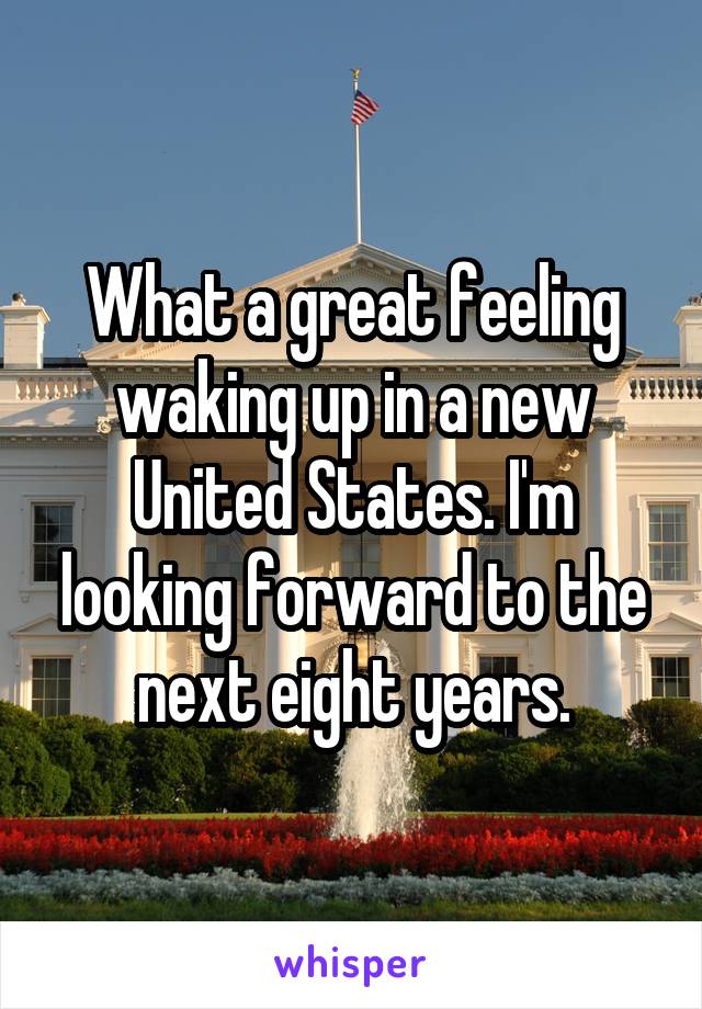 What a great feeling waking up in a new United States. I'm looking forward to the next eight years.