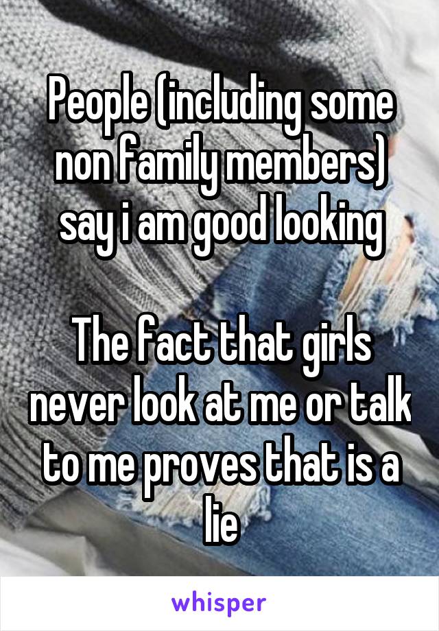 People (including some non family members) say i am good looking

The fact that girls never look at me or talk to me proves that is a lie