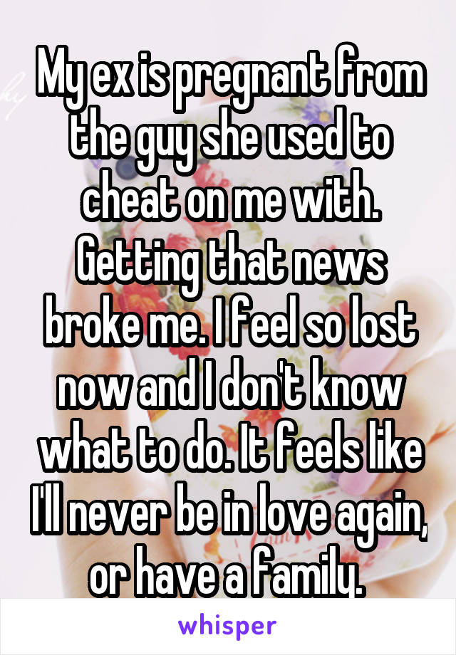 My ex is pregnant from the guy she used to cheat on me with. Getting that news broke me. I feel so lost now and I don't know what to do. It feels like I'll never be in love again, or have a family. 