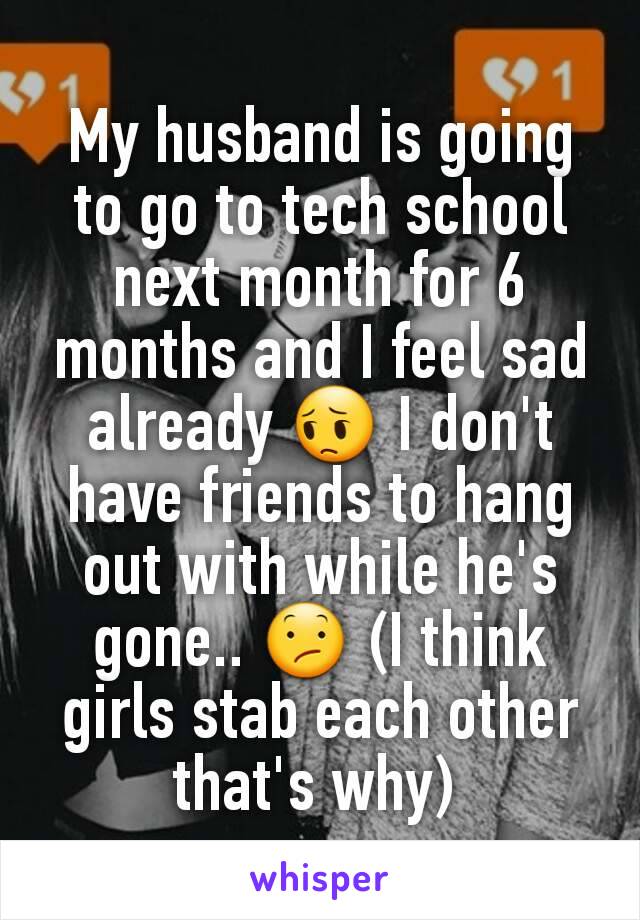 My husband is going to go to tech school next month for 6 months and I feel sad already 😔 I don't have friends to hang out with while he's gone.. 😕 (I think girls stab each other that's why) 