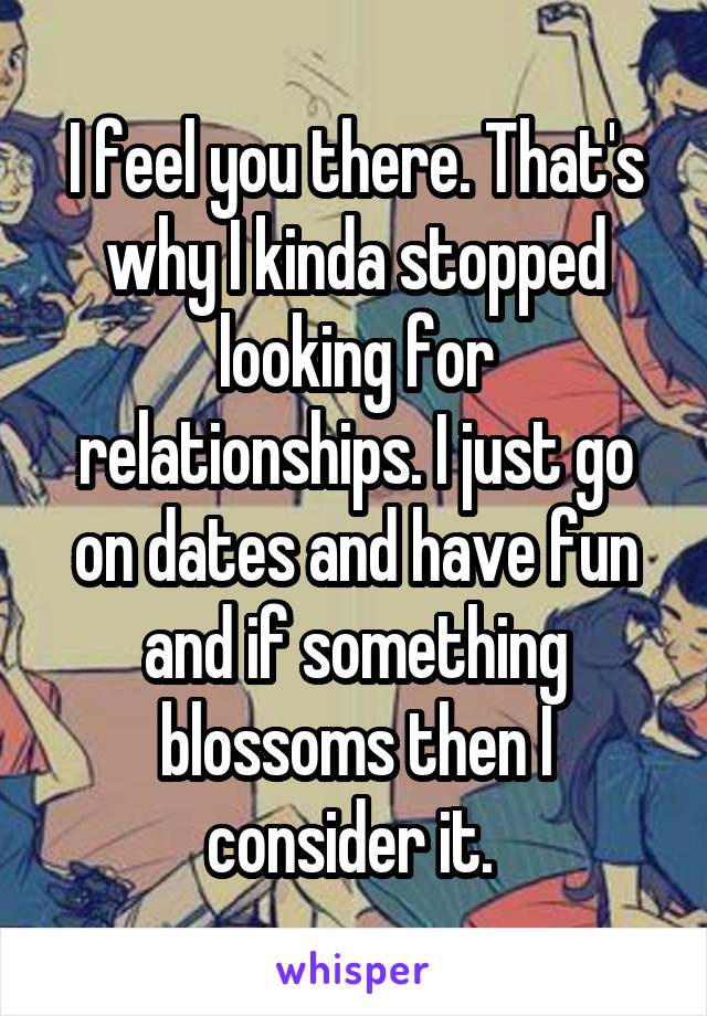 I feel you there. That's why I kinda stopped looking for relationships. I just go on dates and have fun and if something blossoms then I consider it. 