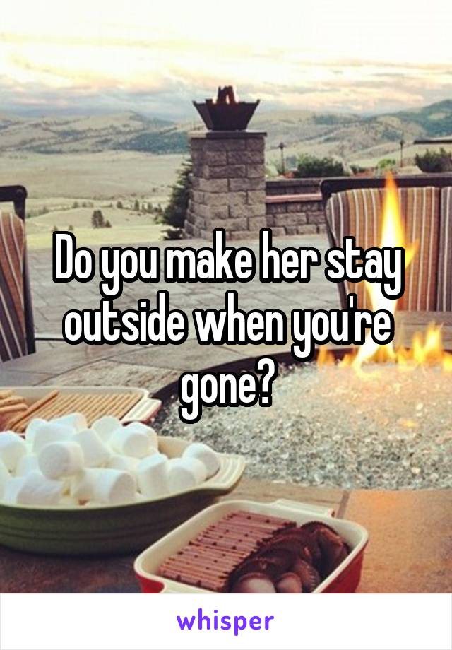 Do you make her stay outside when you're gone?