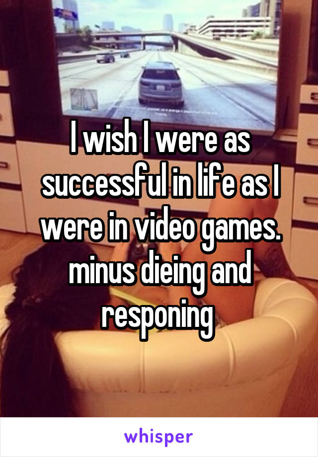 I wish I were as successful in life as I were in video games. minus dieing and responing 