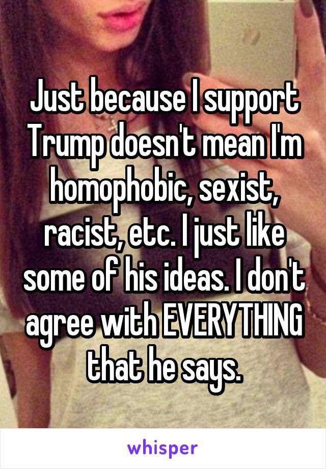 Just because I support Trump doesn't mean I'm homophobic, sexist, racist, etc. I just like some of his ideas. I don't agree with EVERYTHING that he says.