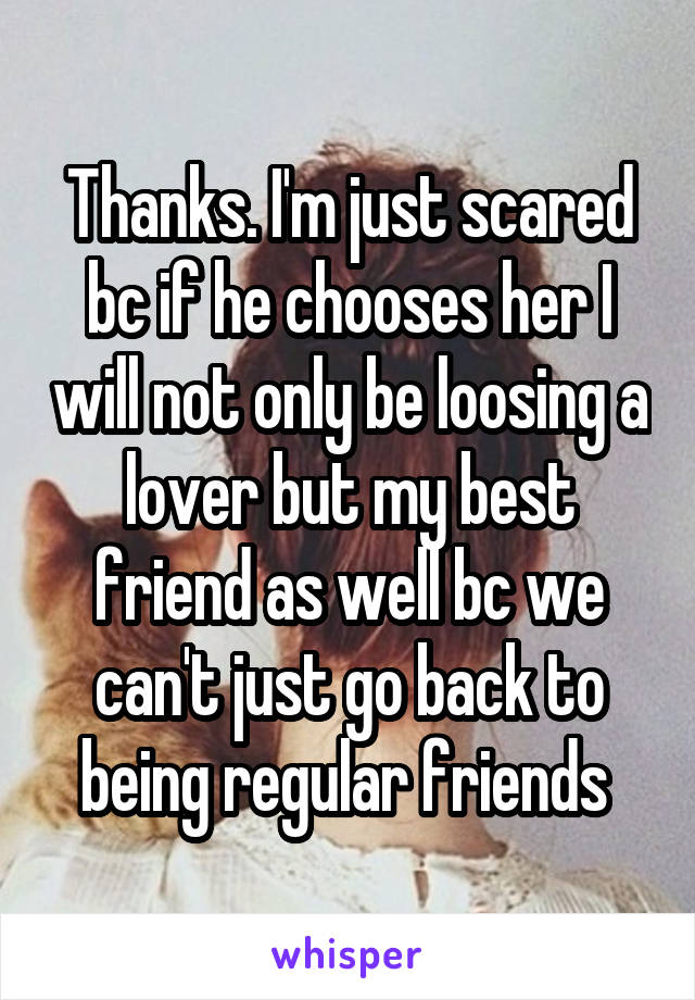 Thanks. I'm just scared bc if he chooses her I will not only be loosing a lover but my best friend as well bc we can't just go back to being regular friends 