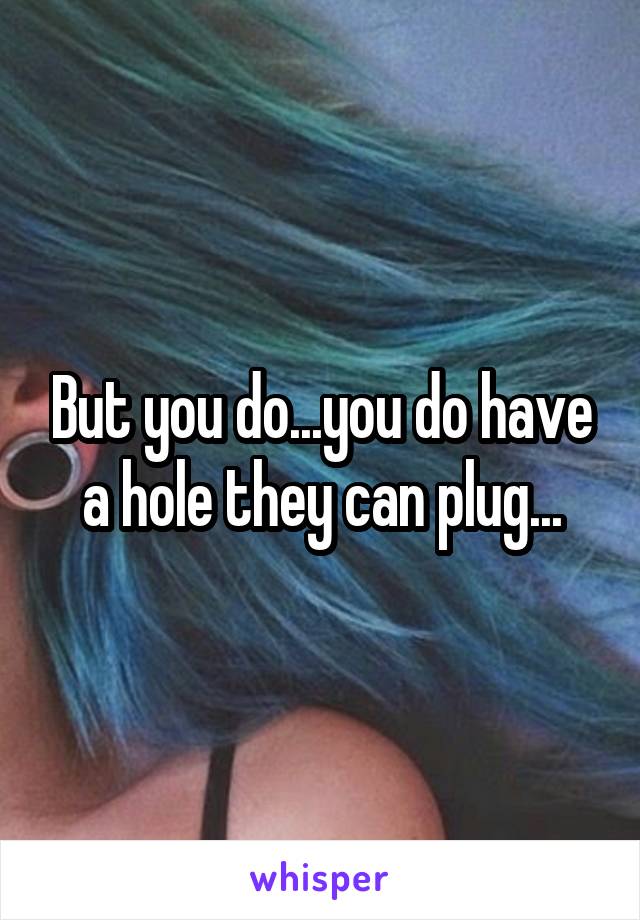 But you do...you do have a hole they can plug...