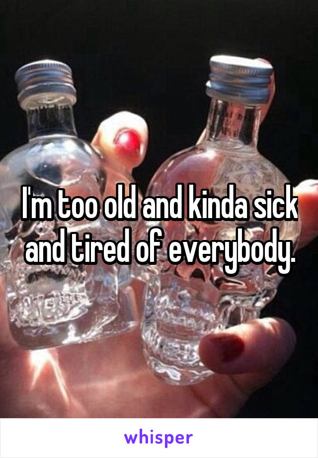 I'm too old and kinda sick and tired of everybody.